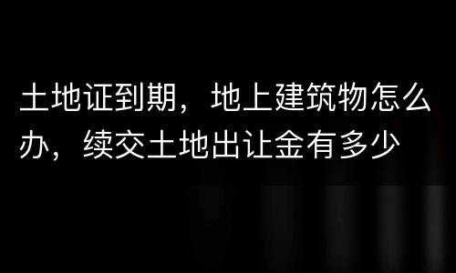 土地证到期，地上建筑物怎么办，续交土地出让金有多少