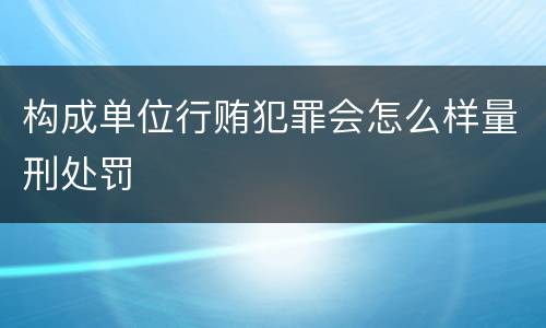 构成单位行贿犯罪会怎么样量刑处罚