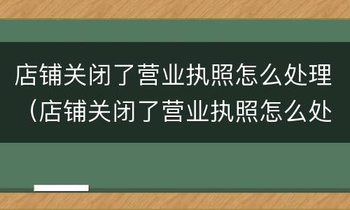 店铺关闭了营业执照怎么处理（店铺关闭了营业执照怎么处理呢）