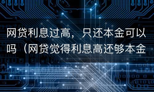 网贷利息过高，只还本金可以吗（网贷觉得利息高还够本金不想还了怎么办）