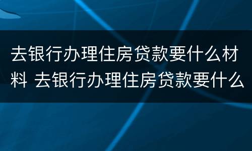 去银行办理住房贷款要什么材料 去银行办理住房贷款要什么材料呢