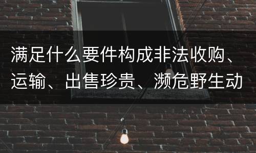 满足什么要件构成非法收购、运输、出售珍贵、濒危野生动物、珍贵、濒危野生动物制品罪