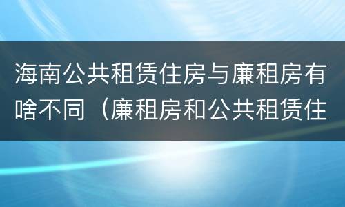 海南公共租赁住房与廉租房有啥不同（廉租房和公共租赁住房的区别）