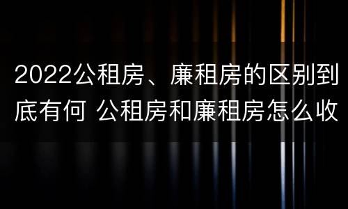 2022公租房、廉租房的区别到底有何 公租房和廉租房怎么收费