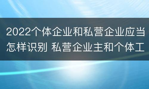 2022个体企业和私营企业应当怎样识别 私营企业主和个体工商户