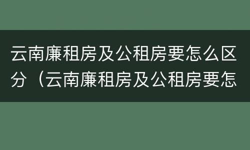 云南廉租房及公租房要怎么区分（云南廉租房及公租房要怎么区分呢）