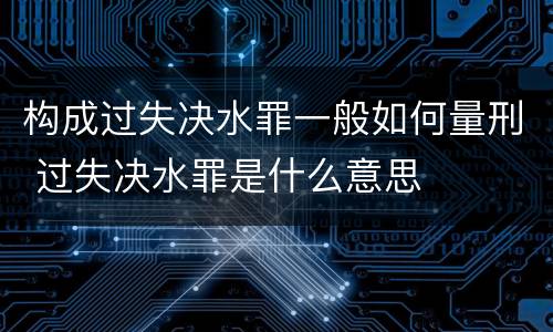 构成过失决水罪一般如何量刑 过失决水罪是什么意思