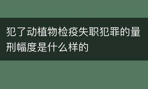 犯了动植物检疫失职犯罪的量刑幅度是什么样的