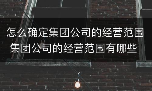 怎么确定集团公司的经营范围 集团公司的经营范围有哪些