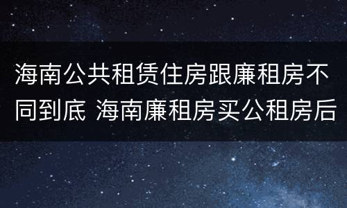 海南公共租赁住房跟廉租房不同到底 海南廉租房买公租房后悔了