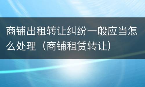 商铺出租转让纠纷一般应当怎么处理（商铺租赁转让）