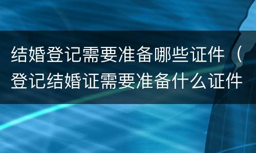 结婚登记需要准备哪些证件（登记结婚证需要准备什么证件）