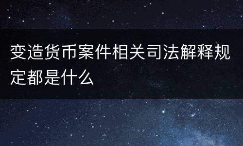 变造货币案件相关司法解释规定都是什么