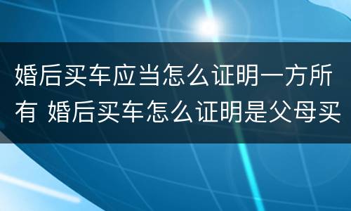 婚后买车应当怎么证明一方所有 婚后买车怎么证明是父母买的