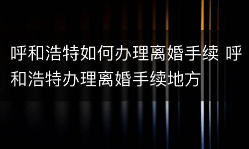 呼和浩特如何办理离婚手续 呼和浩特办理离婚手续地方