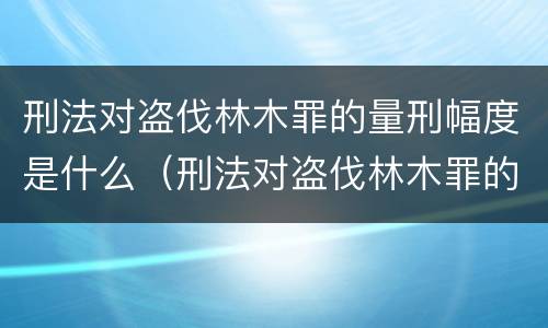 刑法对盗伐林木罪的量刑幅度是什么（刑法对盗伐林木罪的量刑幅度是什么意思）