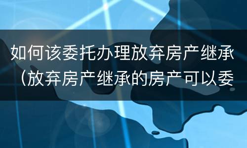 如何该委托办理放弃房产继承（放弃房产继承的房产可以委托办理吗）