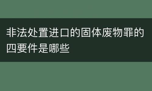 非法处置进口的固体废物罪的四要件是哪些