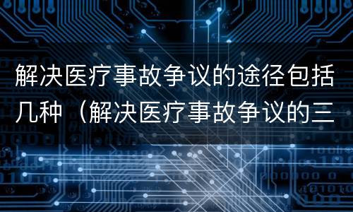 解决医疗事故争议的途径包括几种（解决医疗事故争议的三种途径）