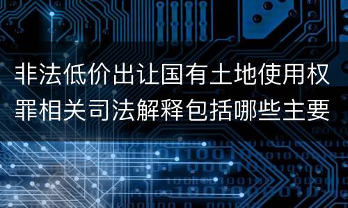 非法低价出让国有土地使用权罪相关司法解释包括哪些主要内容