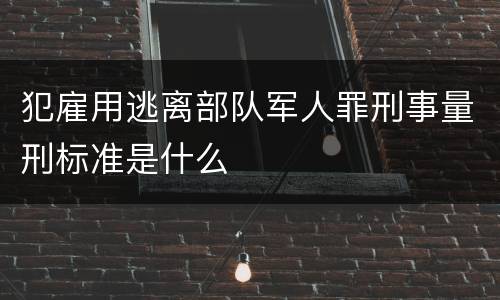 犯雇用逃离部队军人罪刑事量刑标准是什么