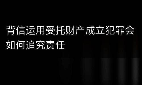 背信运用受托财产成立犯罪会如何追究责任