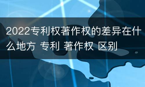 2022专利权著作权的差异在什么地方 专利 著作权 区别