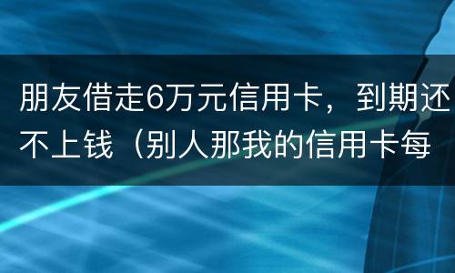 朋友借走6万元信用卡，到期还不上钱（别人那我的信用卡每张欠五六万我给他还钱这算什么）