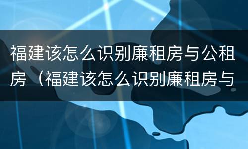 福建该怎么识别廉租房与公租房（福建该怎么识别廉租房与公租房的区别）