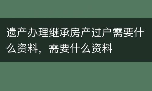 遗产办理继承房产过户需要什么资料，需要什么资料