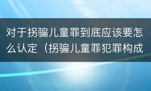 对于拐骗儿童罪到底应该要怎么认定（拐骗儿童罪犯罪构成）