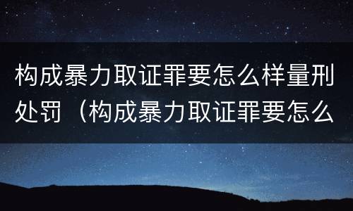 构成暴力取证罪要怎么样量刑处罚（构成暴力取证罪要怎么样量刑处罚）