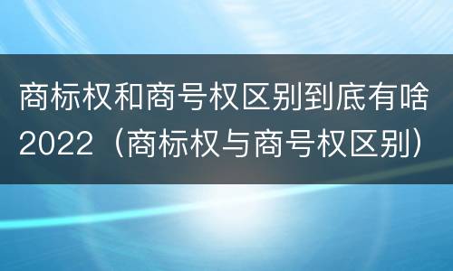 商标权和商号权区别到底有啥2022（商标权与商号权区别）