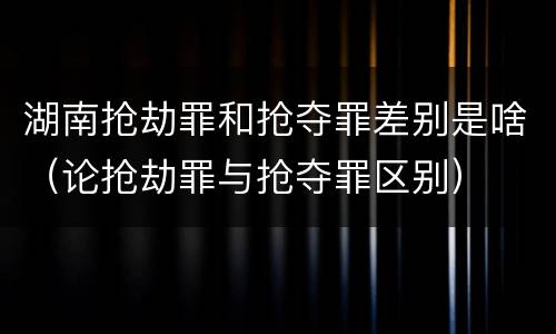 湖南抢劫罪和抢夺罪差别是啥（论抢劫罪与抢夺罪区别）