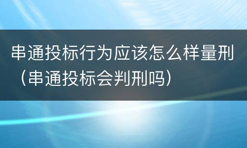 串通投标行为应该怎么样量刑（串通投标会判刑吗）