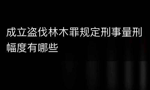 成立盗伐林木罪规定刑事量刑幅度有哪些