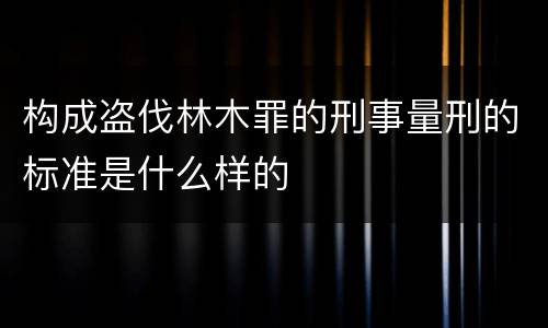 构成盗伐林木罪的刑事量刑的标准是什么样的