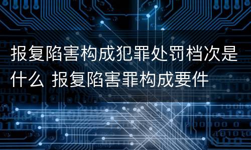 报复陷害构成犯罪处罚档次是什么 报复陷害罪构成要件