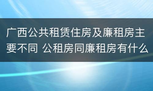 广西公共租赁住房及廉租房主要不同 公租房同廉租房有什么不一样?