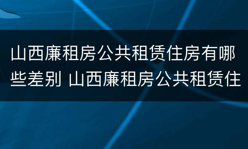 山西廉租房公共租赁住房有哪些差别 山西廉租房公共租赁住房有哪些差别呢