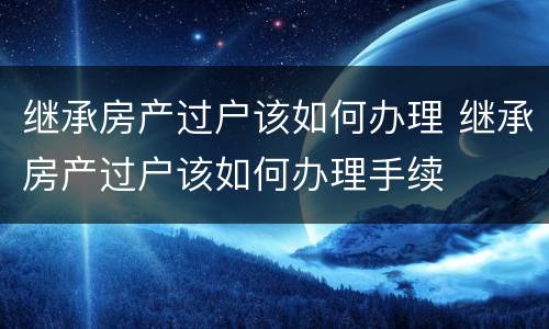 继承房产过户该如何办理 继承房产过户该如何办理手续