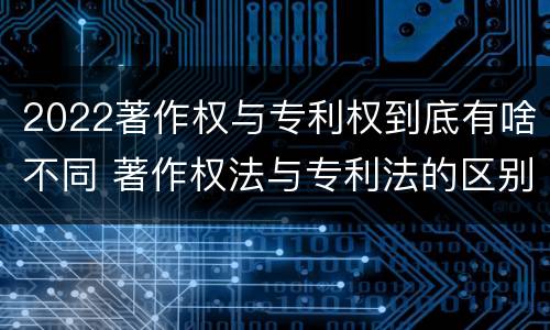 2022著作权与专利权到底有啥不同 著作权法与专利法的区别