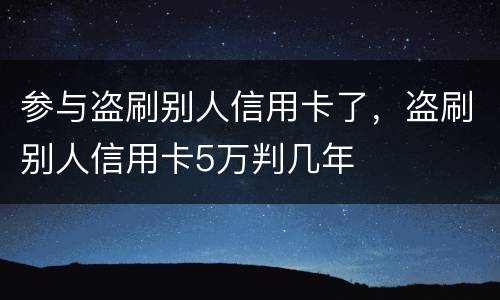 参与盗刷别人信用卡了，盗刷别人信用卡5万判几年