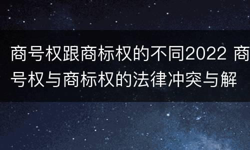 商号权跟商标权的不同2022 商号权与商标权的法律冲突与解决