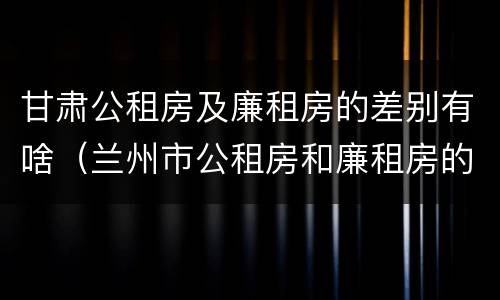 甘肃公租房及廉租房的差别有啥（兰州市公租房和廉租房的区别）