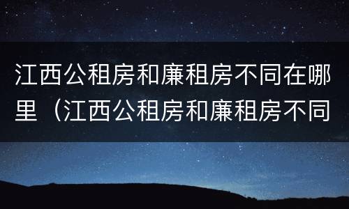 江西公租房和廉租房不同在哪里（江西公租房和廉租房不同在哪里可以查到）