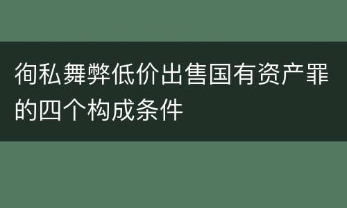 徇私舞弊低价出售国有资产罪的四个构成条件