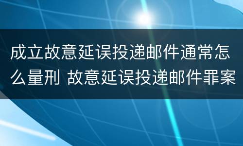 成立故意延误投递邮件通常怎么量刑 故意延误投递邮件罪案例