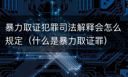 暴力取证犯罪司法解释会怎么规定（什么是暴力取证罪）