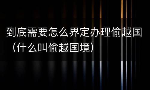 到底需要怎么界定办理偷越国（什么叫偷越国境）